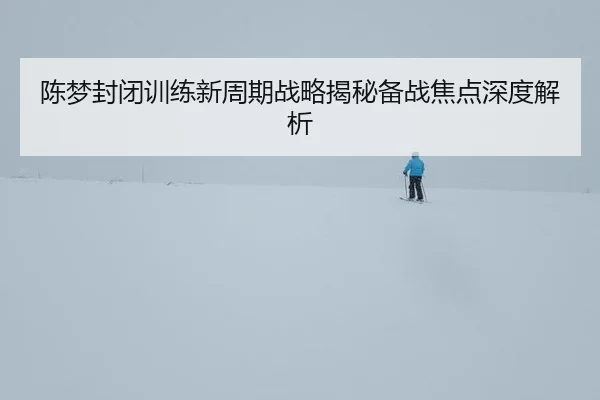 陈梦封闭训练新周期战略揭秘备战焦点深度解析