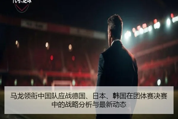 马龙领衔中国队应战德国、日本、韩国在团体赛决赛中的战略分析与最新动态